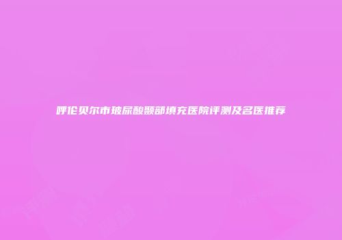 呼伦贝尔市玻尿酸颞部填充医院评测及名医推荐