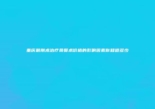 重庆磨削术治疗鼻赘术价格的影响因素你知道多少