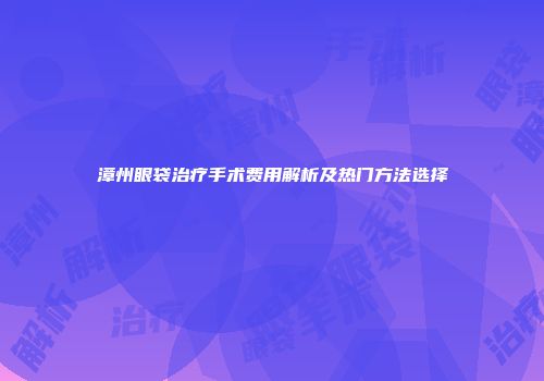 漳州眼袋治疗手术费用解析及热门方法选择