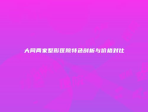 大同两家整形医院特色剖析与价格对比