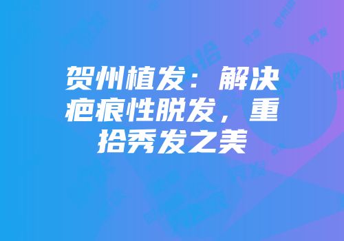 贺州植发：解决疤痕性脱发，重拾秀发之美