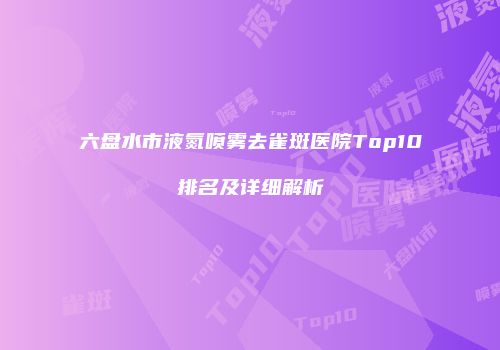 六盘水市液氮喷雾去雀斑医院Top10排名及详细解析