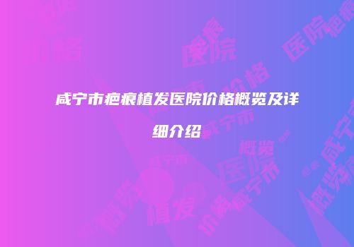 咸宁市疤痕植发医院价格概览及详细介绍