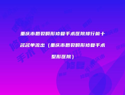 重庆市唇裂畸形修复手术医院排行前十名名单流出（重庆市唇裂畸形修复手术整形医院）