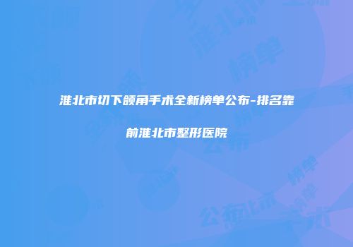 淮北市切下颌角手术全新榜单公布-排名靠前淮北市整形医院