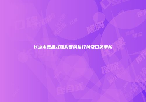 长沙市复合式隆胸医院排行榜及口碑解析