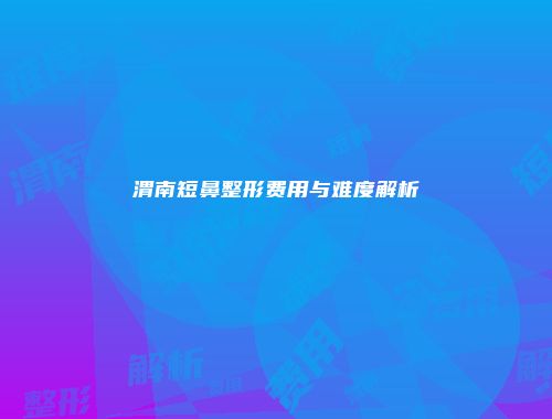 渭南短鼻整形费用与难度解析
