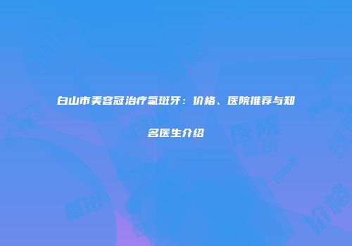白山市美容冠治疗氟斑牙：价格、医院推荐与知名医生介绍