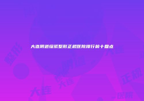 大连阴道缩紧整形正规医院排行前十盘点