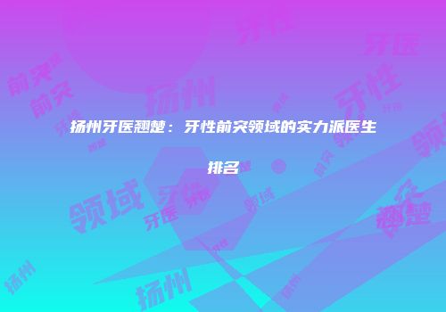 扬州牙医翘楚：牙性前突领域的实力派医生排名