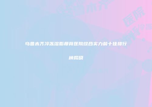 乌鲁木齐冷冻溶脂瘦背医院综合实力前十佳排行榜揭晓