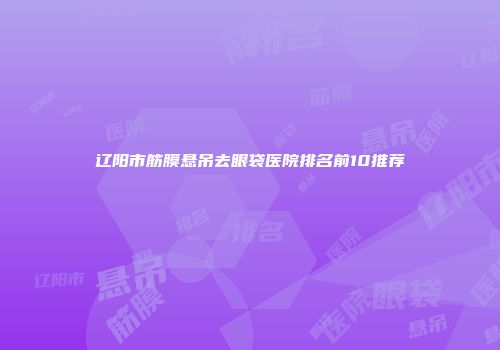 辽阳市筋膜悬吊去眼袋医院排名前10推荐