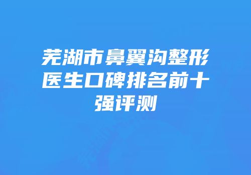 芜湖市鼻翼沟整形医生口碑排名前十强评测