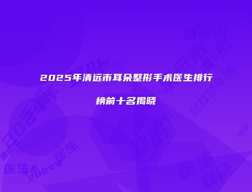 2025年清远市耳朵整形手术医生排行榜前十名揭晓