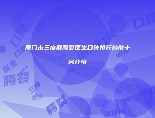 厦门市三度唇腭裂医生口碑排行榜前十名介绍