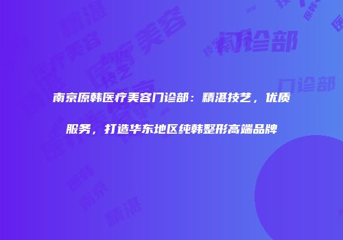 南京原韩医疗美容门诊部：精湛技艺，优质服务，打造华东地区纯韩整形高端品牌