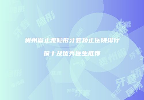 贵州省正雅隐形牙套矫正医院排行前十及优秀医生推荐
