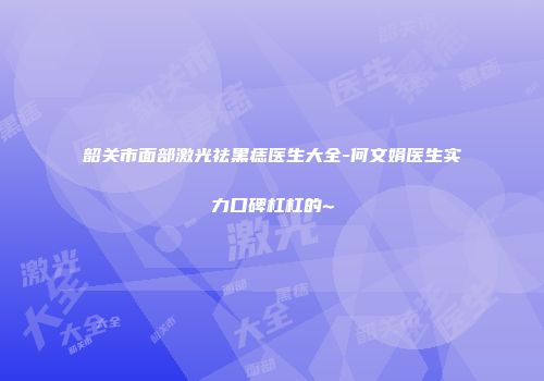 韶关市面部激光祛黑痣医生大全-何文娟医生实力口碑杠杠的~
