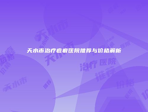 天水市治疗痘痕医院推荐与价格解析
