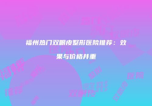 福州热门双眼皮整形医院推荐：效果与价格并重