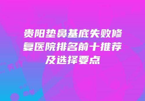 贵阳垫鼻基底失败修复医院排名前十推荐及选择要点