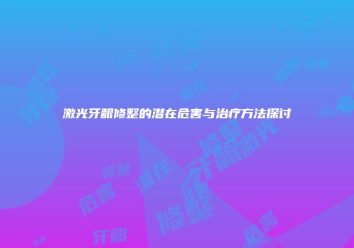 激光牙龈修整的潜在危害与治疗方法探讨