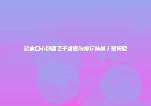 张家口市倒睫毛手术医院排行榜前十强揭晓