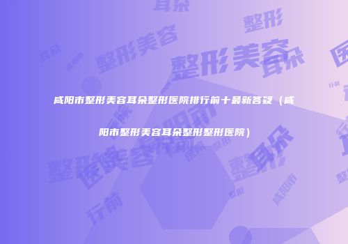 咸阳市整形美容耳朵整形医院排行前十最新答疑（咸阳市整形美容耳朵整形整形医院）