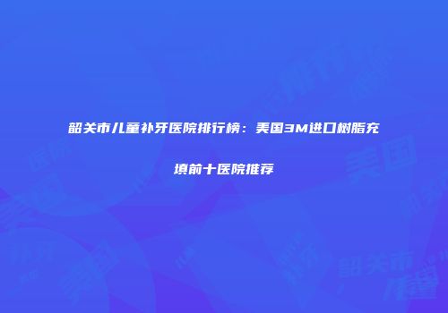 韶关市儿童补牙医院排行榜：美国3M进口树脂充填前十医院推荐