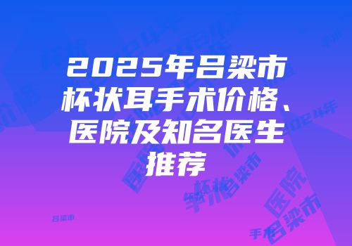 2025年吕梁市杯状耳手术价格、医院及知名医生推荐
