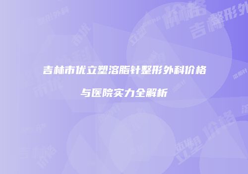 吉林市优立塑溶脂针整形外科价格与医院实力全解析