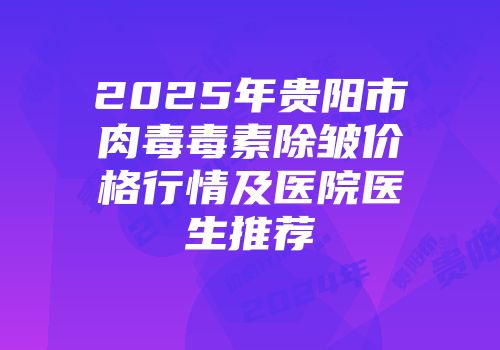 2025年贵阳市肉毒毒素除皱价格行情及医院医生推荐