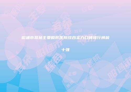 昭通市耳朵主要畸形医院综合实力口碑排行榜前十强
