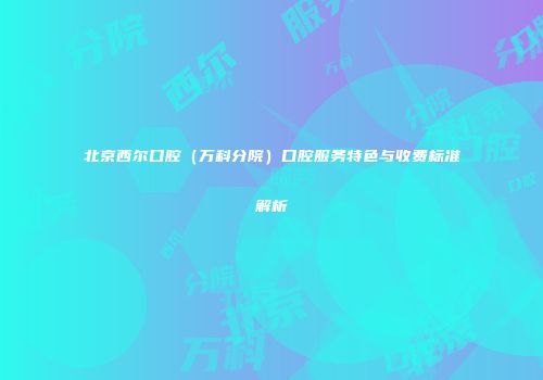 北京西尔口腔（万科分院）口腔服务特色与收费标准解析