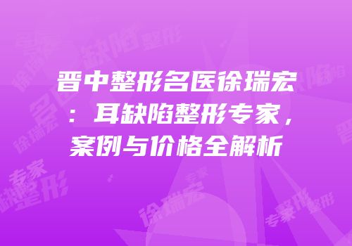 晋中整形名医徐瑞宏：耳缺陷整形专家，案例与价格全解析