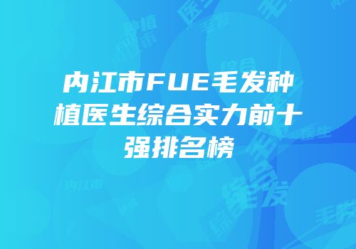 内江市FUE毛发种植医生综合实力前十强排名榜