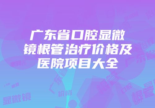 广东省口腔显微镜根管治疗价格及医院项目大全