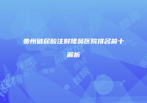 贵州破尿酸注射隆鼻医院排名前十解析