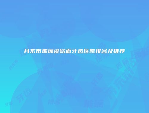 丹东市玻璃瓷贴面牙齿医院排名及推荐