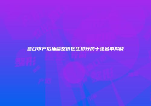 营口市产后抽脂整形医生排行前十强名单揭晓