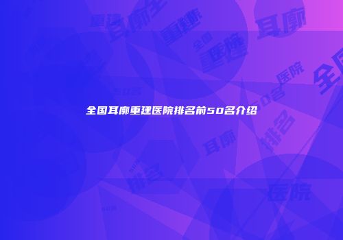 全国耳廓重建医院排名前50名介绍