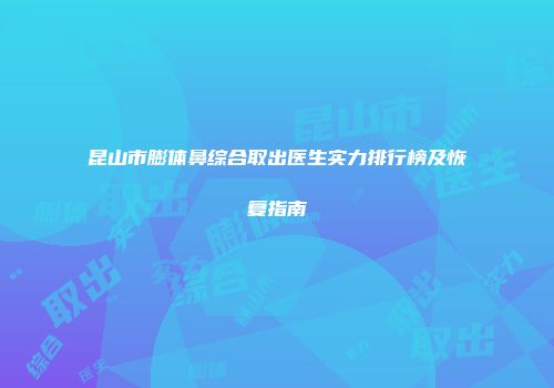 昆山市膨体鼻综合取出医生实力排行榜及恢复指南