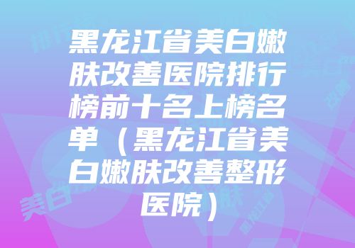 黑龙江省美白嫩肤改善医院排行榜前十名上榜名单（黑龙江省美白嫩肤改善整形医院）