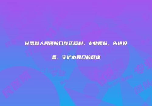 甘肃省人民医院口腔正畸科：专业团队、先进设备，守护市民口腔健康