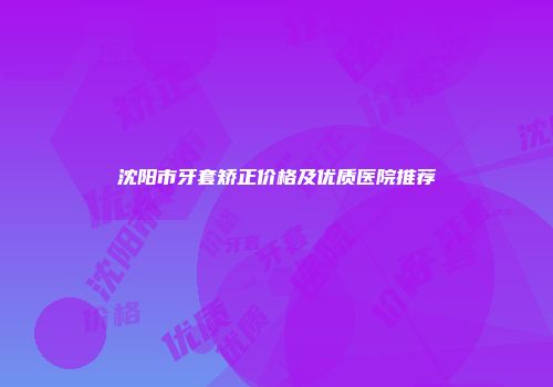 沈阳市牙套矫正价格及优质医院推荐