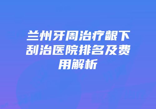 兰州牙周治疗龈下刮治医院排名及费用解析