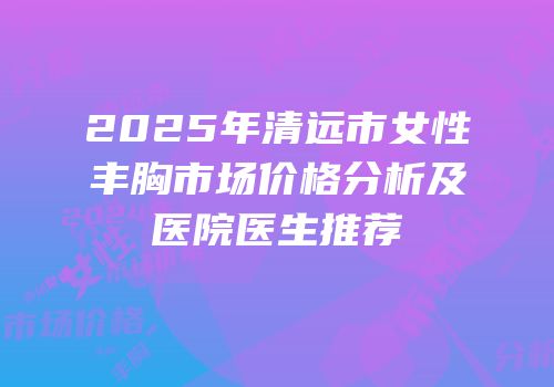 2025年清远市女性丰胸市场价格分析及医院医生推荐