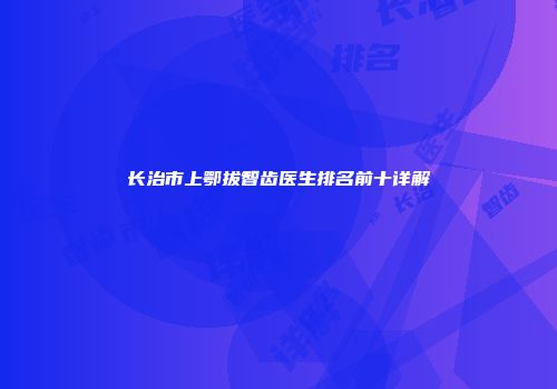 长治市上鄂拔智齿医生排名前十详解