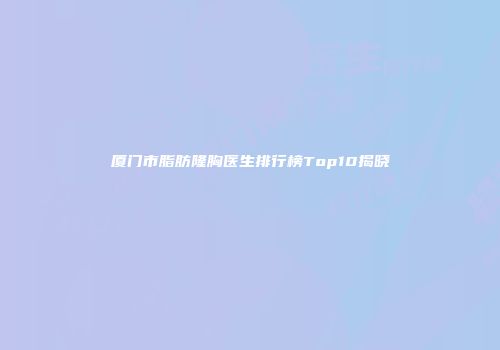 厦门市脂肪隆胸医生排行榜Top10揭晓