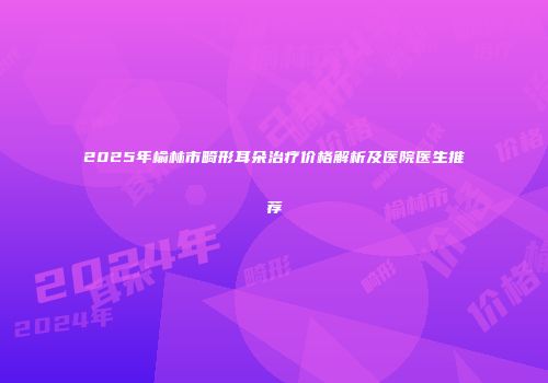 2025年榆林市畸形耳朵治疗价格解析及医院医生推荐
